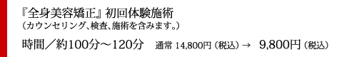『全身美容矯正』初回体験施術（カウンセリング、検査、施術を含みます。）
時間／約100分～120分　通常 14,800円 （税込） →　9,800円 （税込）