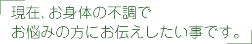 現在、お身体の不調でお悩みの方にお伝えしたい事です。