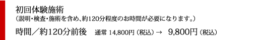 初回体験施術
（説明・検査・施術を含め、約120分程度のお時間が必要になります。）
時間／約120分前後　通常 14,800円 （税込） →　9,800円 （税込）