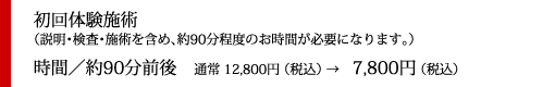 初回体験施術（説明・検査・施術を含め、約90分程度のお時間が必要になります。）
時間／約90分前後　通常 12,800円 （税込） →　7,800円 （税込）