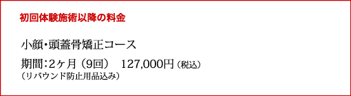 初回体験施術移行の料金
小顔・頭蓋骨矯正コース
期間:2月(9回)127,000円(税込)
(リバウンド防止用品込み)
