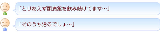 「とりあえず頭痛薬を飲み続けてます…」
「そのうち治るでしょ…」