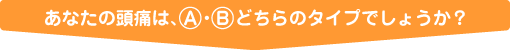 あなたの頭痛は、A・Bどちらのタイプでしょうか？