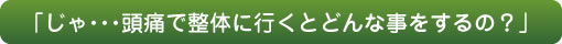 「じゃ・・・頭痛で整体に行くとどんな事をするの？」