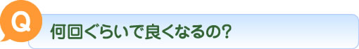 Q 何回ぐらいで良くなるの？