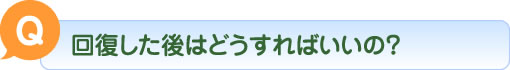 Q 回復した後はどうすればいいの？